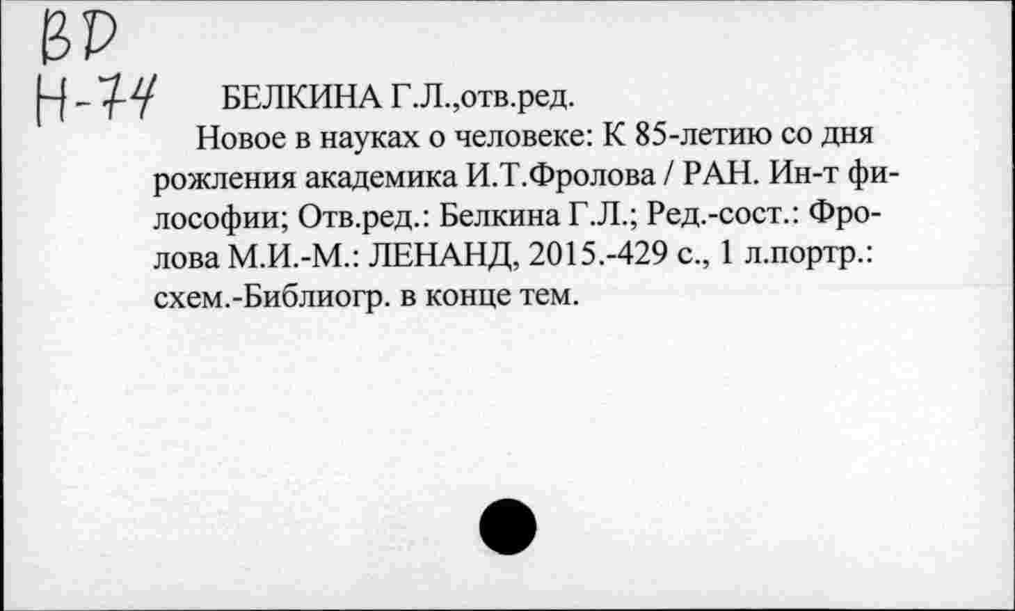 ﻿БЕЛКИНА Г.Л .,отв.ред.
Новое в науках о человеке: К 85-летаю со дня рожления академика И.Т.Фролова / РАН. Ин-т философии; Отв.ред.: Белкина Г.Л.; Ред.-сост.: Фролова М.И.-М.: ЛЕНАНД, 2015.-429 с., 1 л.портр.: схем.-Библиогр. в конце тем.